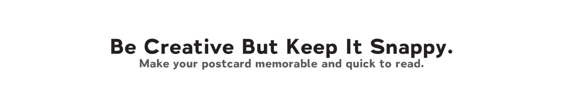 Be Creative But Keep It Snappy. Make your postcard memorable and quick to read. Be Creative But Keep It Snappy